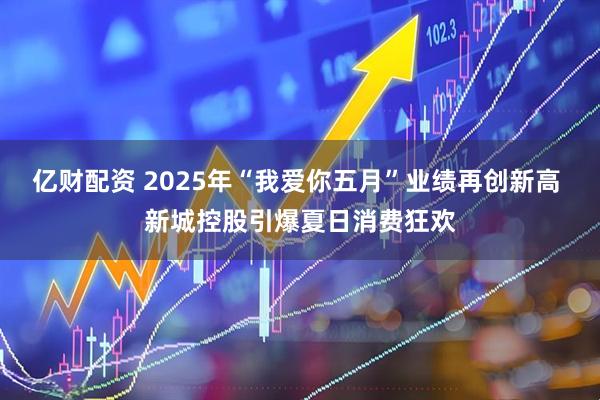 亿财配资 2025年“我爱你五月”业绩再创新高 新城控股引爆夏日消费狂欢