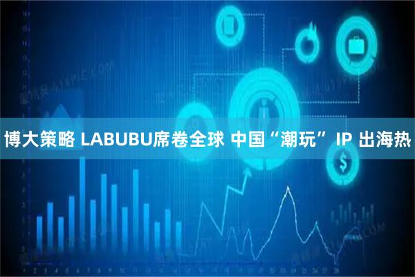 博大策略 LABUBU席卷全球 中国“潮玩” IP 出海热