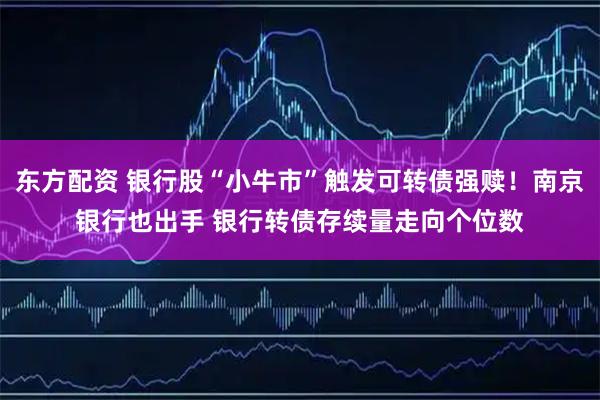 东方配资 银行股“小牛市”触发可转债强赎！南京银行也出手 银行转债存续量走向个位数