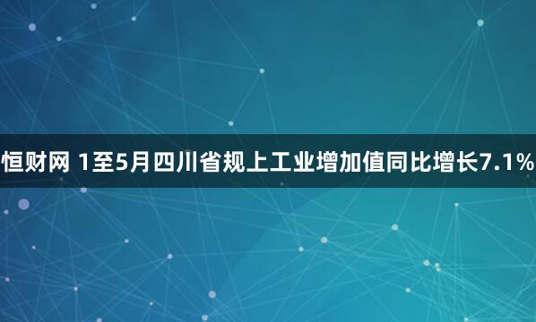 恒财网 1至5月四川省规上工业增加值同比增长7.1%