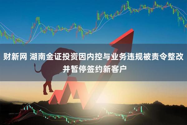 财新网 湖南金证投资因内控与业务违规被责令整改 并暂停签约新客户