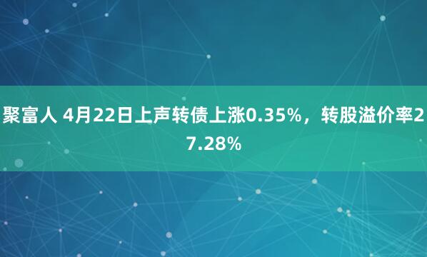 聚富人 4月22日上声转债上涨0.35%,转股溢价率27.28%