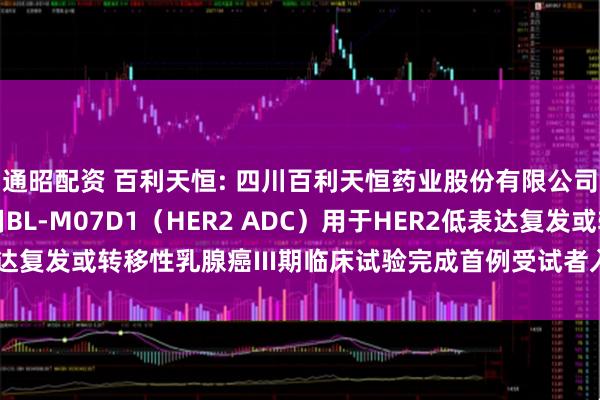 通昭配资 百利天恒: 四川百利天恒药业股份有限公司自愿披露关于注射用BL-M07D1（HER2 ADC）用于HER2低表达复发或转移性乳腺癌III期临床试验完成首例受试者入组的公告内容摘要