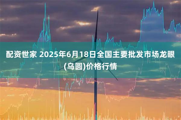 配资世家 2025年6月18日全国主要批发市场龙眼(乌圆)价格行情