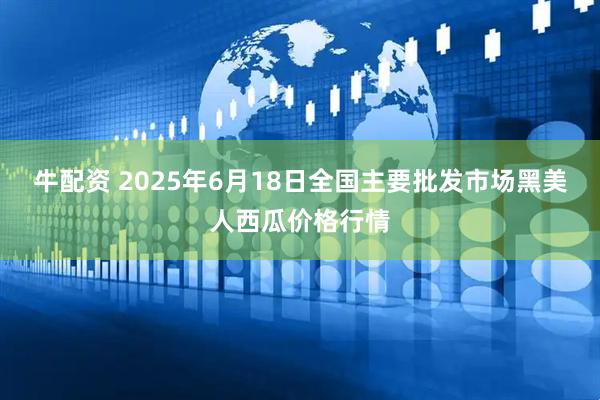 牛配资 2025年6月18日全国主要批发市场黑美人西瓜价格行情