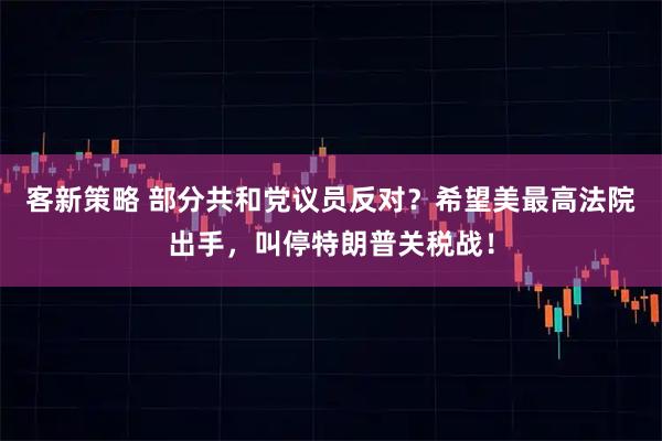 客新策略 部分共和党议员反对？希望美最高法院出手，叫停特朗普关税战！