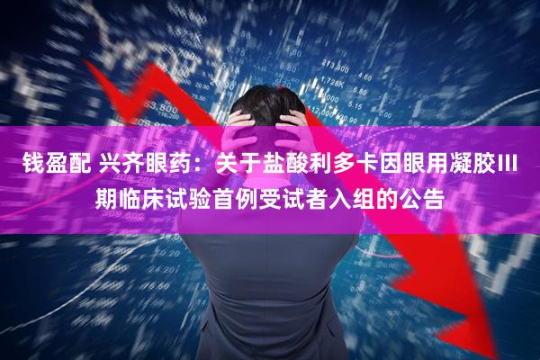 钱盈配 兴齐眼药：关于盐酸利多卡因眼用凝胶Ⅲ期临床试验首例受试者入组的公告