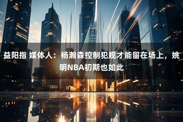 益阳指 媒体人：杨瀚森控制犯规才能留在场上，姚明NBA初期也如此