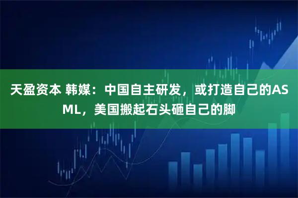 天盈资本 韩媒：中国自主研发，或打造自己的ASML，美国搬起石头砸自己的脚
