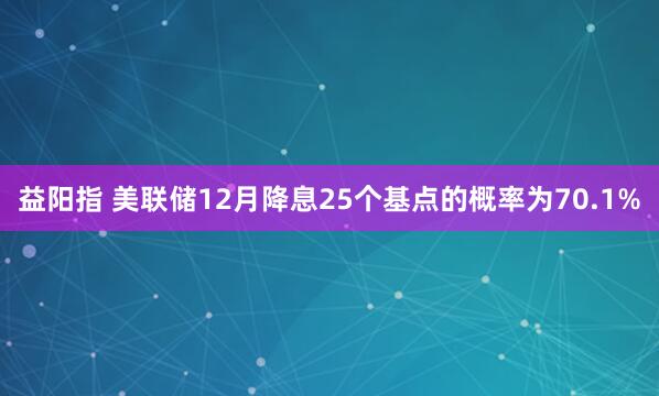 益阳指 美联储12月降息25个基点的概率为70.1%