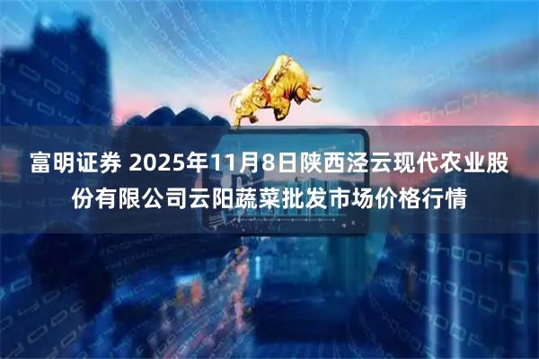 富明证券 2025年11月8日陕西泾云现代农业股份有限公司云阳蔬菜批发市场价格行情