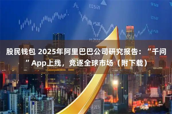 股民钱包 2025年阿里巴巴公司研究报告:“千问”App上线,竞逐全球市场(附下载)