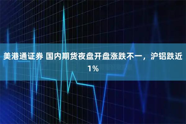 美港通证券 国内期货夜盘开盘涨跌不一，沪铝跌近1%