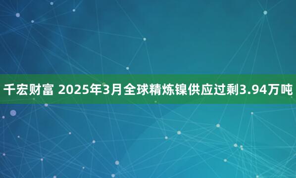 千宏财富 2025年3月全球精炼镍供应过剩3.94万吨