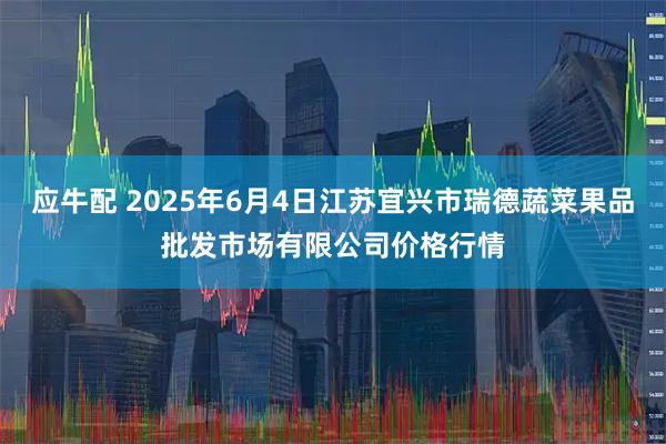 应牛配 2025年6月4日江苏宜兴市瑞德蔬菜果品批发市场有限公司价格行情