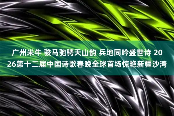 广州米牛 骏马驰骋天山韵 兵地同吟盛世诗 2026第十二届中国诗歌春晚全球首场惊艳新疆沙湾