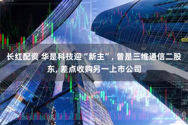 长红配资 华是科技迎“新主”, 曾是三维通信二股东, 差点收购另一上市公司