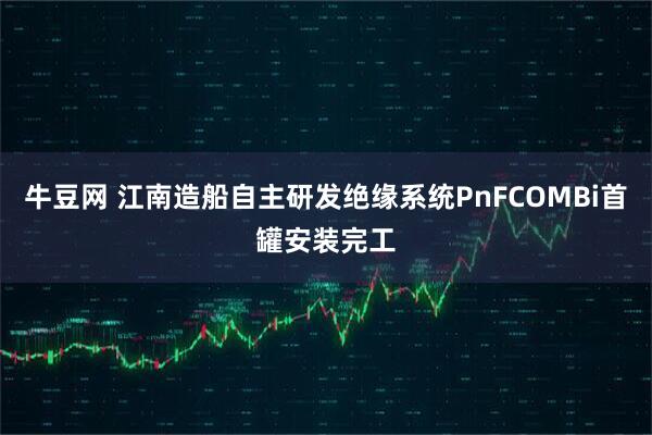 牛豆网 江南造船自主研发绝缘系统PnFCOMBi首罐安装完工