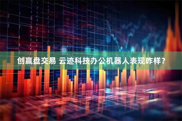 创赢盘交易 云迹科技办公机器人表现咋样？