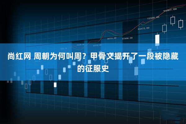 尚红网 周朝为何叫周？甲骨文揭开了一段被隐藏的征服史