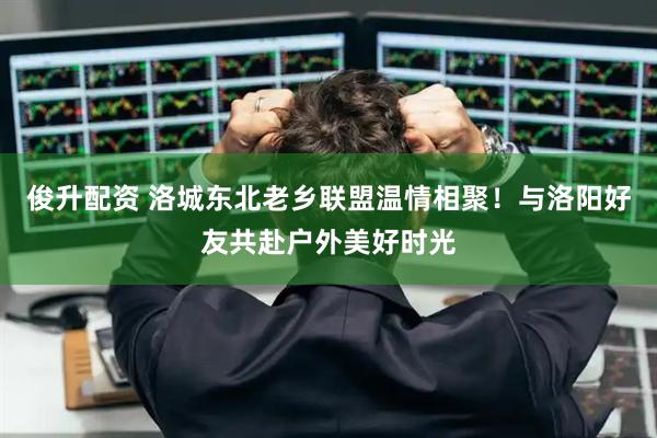 俊升配资 洛城东北老乡联盟温情相聚！与洛阳好友共赴户外美好时光