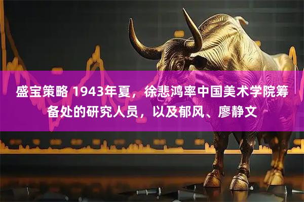 盛宝策略 1943年夏,徐悲鸿率中国美术学院筹备处的研究人员,以及郁风、廖静文