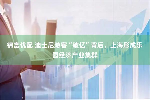 锦富优配 迪士尼游客“破亿”背后，上海形成乐园经济产业集群