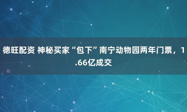德旺配资 神秘买家“包下”南宁动物园两年门票，1.66亿成交
