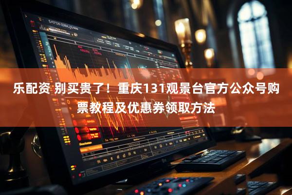 乐配资 别买贵了！重庆131观景台官方公众号购票教程及优惠券领取方法