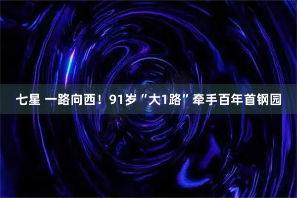 七星 一路向西!91岁“大1路”牵手百年首钢园
